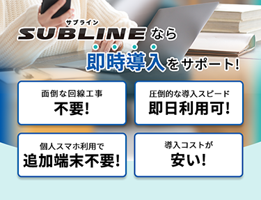 SUBLINEなら即時導入をサポート！ 面倒な回線工事不要／圧倒的な導入スピードで即日利用可／個人スマホ利用で追加端末不要／導入コストが安い